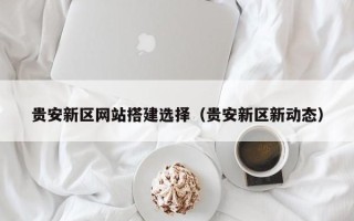 湖州贵安新区网站搭建选择（贵安新区新动态）
