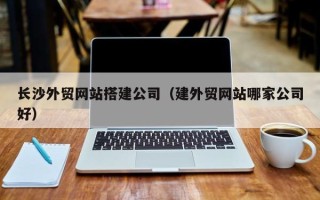 湖州长沙外贸网站搭建公司（建外贸网站哪家公司好）